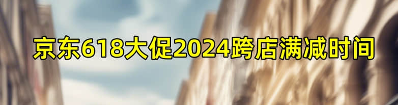 京东618大促2024跨店满减时间什么时候开始?-1 京东618大促2024跨店满减时间什么时候开始?
