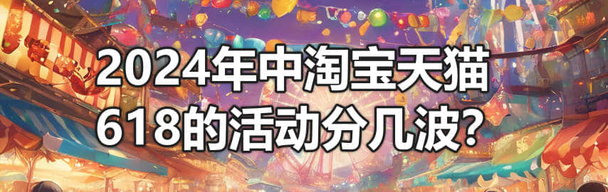 2024年中淘宝天猫618的活动分几波?-1 2024年中淘宝天猫618的活动分几波?